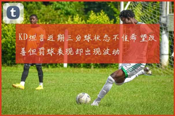 KD坦言近期三分球状态不佳希望改善但罚球表现却出现波动