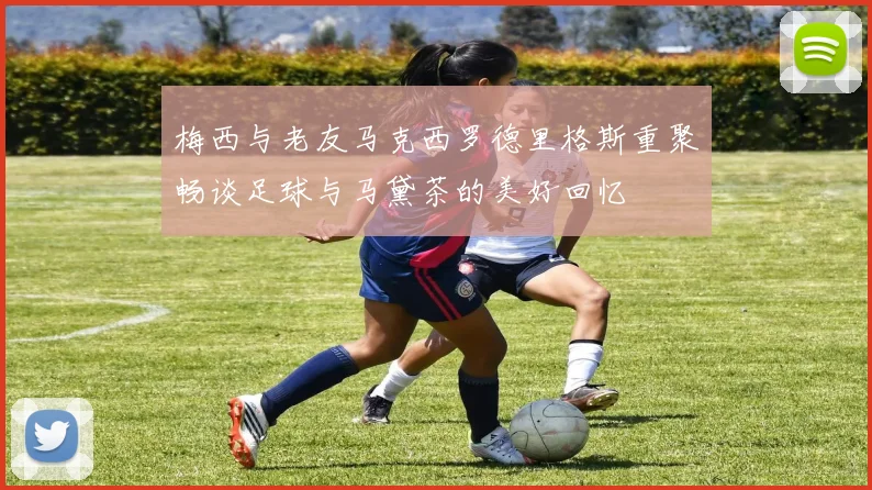 梅西与老友马克西罗德里格斯重聚畅谈足球与马黛茶的美好回忆