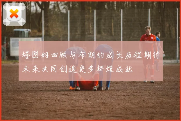 塔图姆回顾与布朗的成长历程期待未来共同创造更多辉煌成就