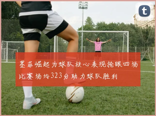 墨菲崛起为球队核心表现抢眼四场比赛场均323分助力球队胜利