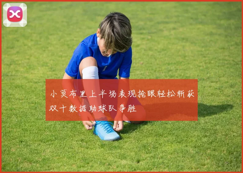 小莫布里上半场表现抢眼轻松斩获双十数据助球队争胜