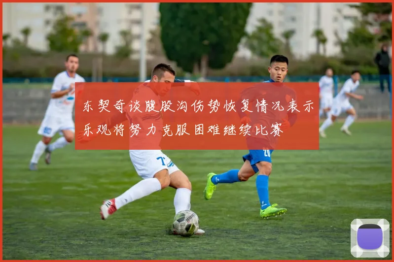 东契奇谈腹股沟伤势恢复情况表示乐观将努力克服困难继续比赛