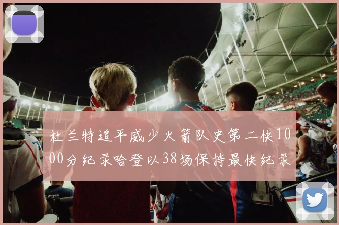 杜兰特追平威少火箭队史第二快1000分纪录哈登以38场保持最快纪录