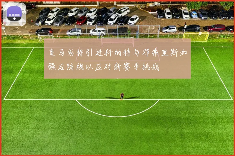 皇马或将引进科纳特与邓弗里斯加强后防线以应对新赛季挑战