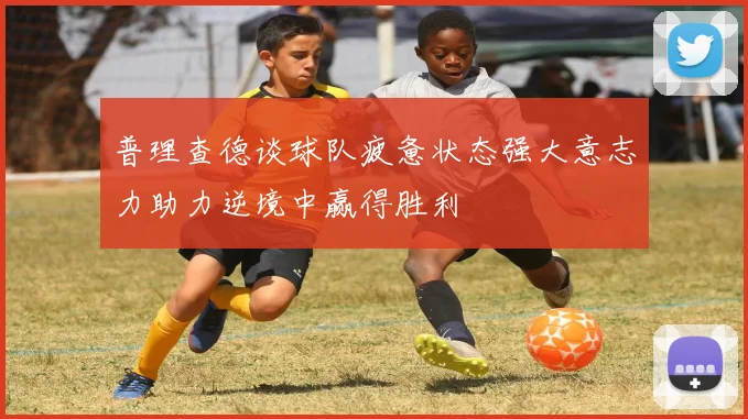 普理查德谈球队疲惫状态强大意志力助力逆境中赢得胜利