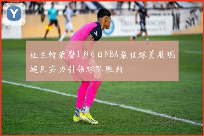 杜兰特荣膺1月6日NBA最佳球员展现超凡实力引领球队胜利