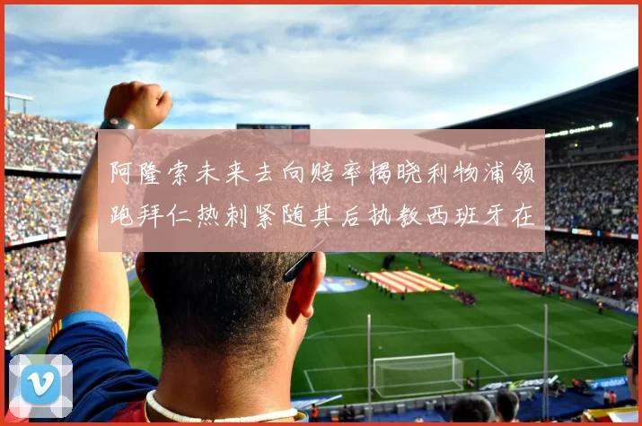 阿隆索未来去向赔率揭晓利物浦领跑拜仁热刺紧随其后执教西班牙在列