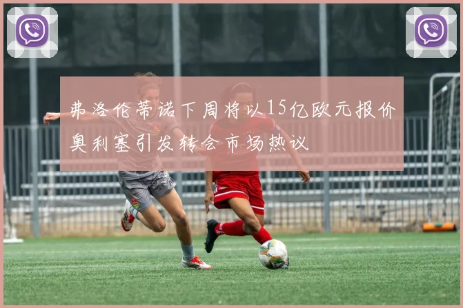 弗洛伦蒂诺下周将以15亿欧元报价奥利塞引发转会市场热议